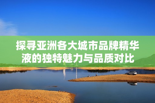 探寻亚洲各大城市品牌精华液的独特魅力与品质对比
