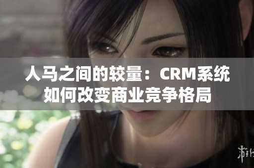 人马之间的较量：CRM系统如何改变商业竞争格局