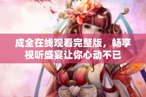 成全在线观看完整版，畅享视听盛宴让你心动不已