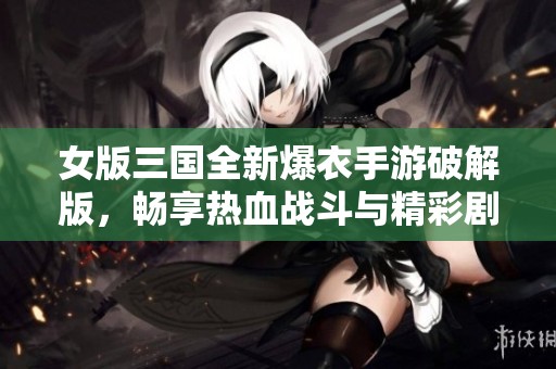 女版三国全新爆衣手游破解版，畅享热血战斗与精彩剧情
