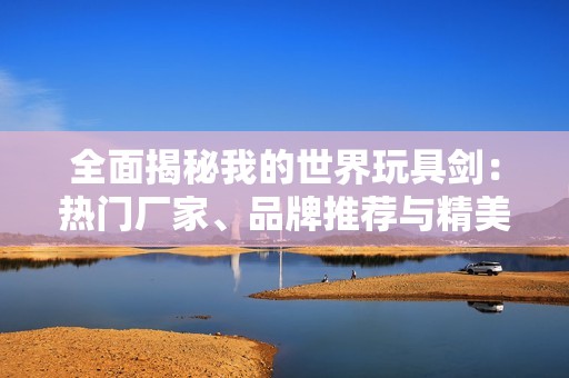 全面揭秘我的世界玩具剑：热门厂家、品牌推荐与精美图片展示