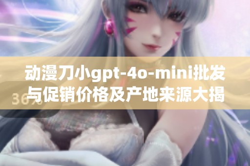 动漫刀小gpt-4o-mini批发与促销价格及产地来源大揭秘