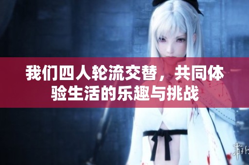 我们四人轮流交替，共同体验生活的乐趣与挑战