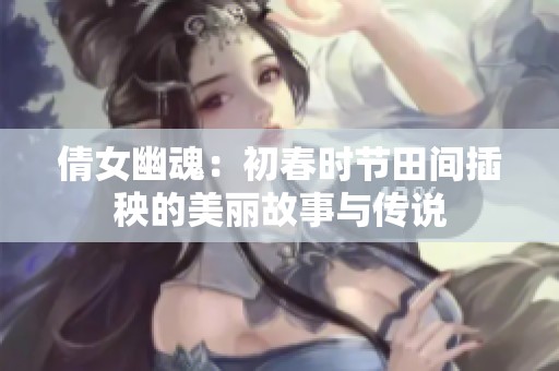 倩女幽魂：初春时节田间插秧的美丽故事与传说