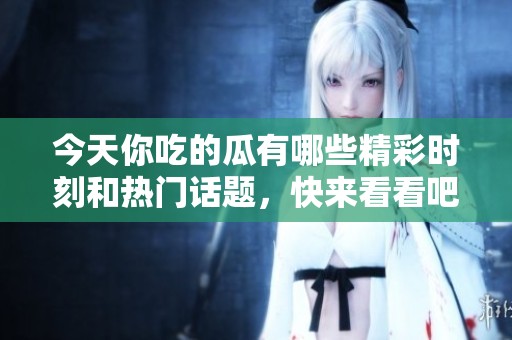 今天你吃的瓜有哪些精彩时刻和热门话题，快来看看吧