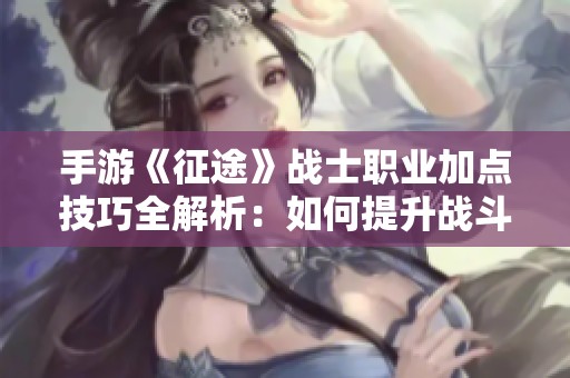 手游《征途》战士职业加点技巧全解析：如何提升战斗输出与生存能力