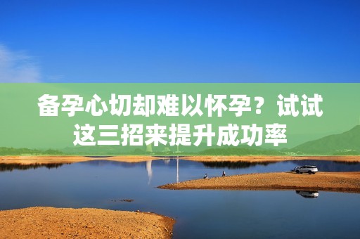 备孕心切却难以怀孕？试试这三招来提升成功率