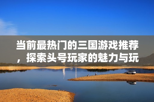 当前最热门的三国游戏推荐，探索头号玩家的魅力与玩法