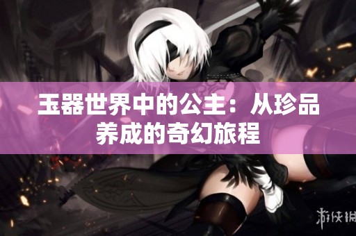 玉器世界中的公主：从珍品养成的奇幻旅程