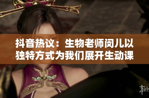 抖音热议：生物老师闵儿以独特方式为我们展开生动课堂体验