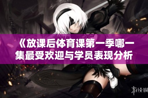 《放课后体育课第一季哪一集最受欢迎与学员表现分析》