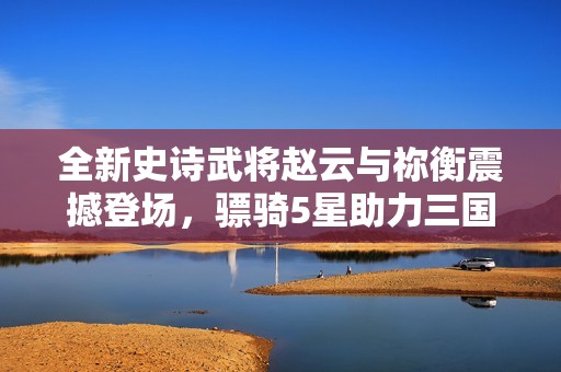 全新史诗武将赵云与祢衡震撼登场，骠骑5星助力三国杀手游盛宴