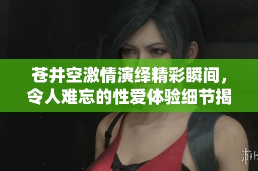 苍井空激情演绎精彩瞬间，令人难忘的性爱体验细节揭秘