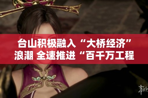 台山积极融入“大桥经济”浪潮 全速推进“百千万工程”发展新机遇
