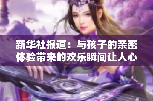 新华社报道：与孩子的亲密体验带来的欢乐瞬间让人心暖