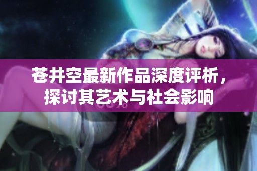 苍井空最新作品深度评析，探讨其艺术与社会影响