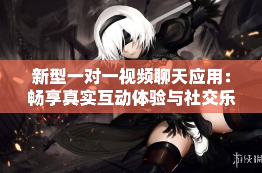 新型一对一视频聊天应用：畅享真实互动体验与社交乐趣
