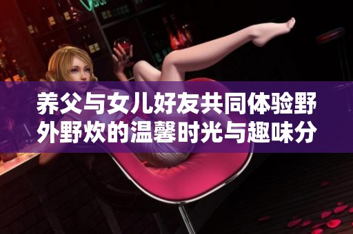 养父与女儿好友共同体验野外野炊的温馨时光与趣味分享