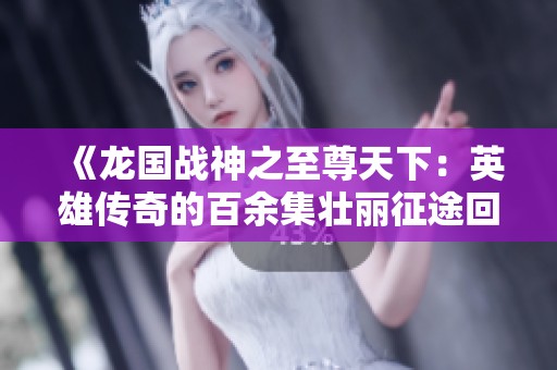 《龙国战神之至尊天下：英雄传奇的百余集壮丽征途回顾》