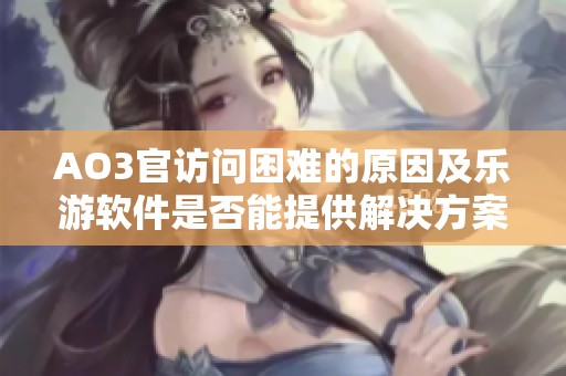 AO3官访问困难的原因及乐游软件是否能提供解决方案的评测分析