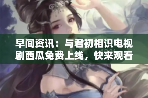 早间资讯：与君初相识电视剧西瓜免费上线，快来观看吧！