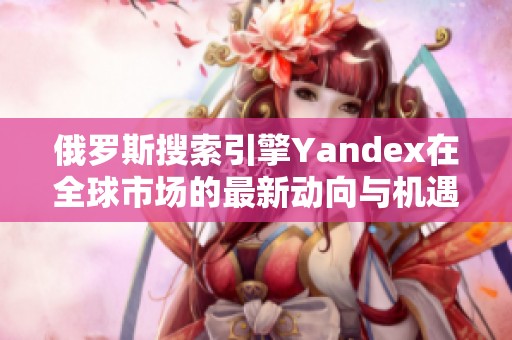 俄罗斯搜索引擎Yandex在全球市场的最新动向与机遇分析