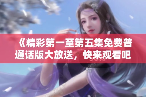 《精彩第一至第五集免费普通话版大放送，快来观看吧》