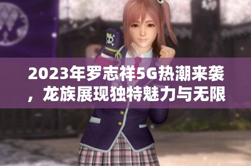 2023年罗志祥5G热潮来袭，龙族展现独特魅力与无限可能