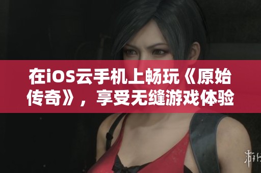 在iOS云手机上畅玩《原始传奇》，享受无缝游戏体验的攻略分享