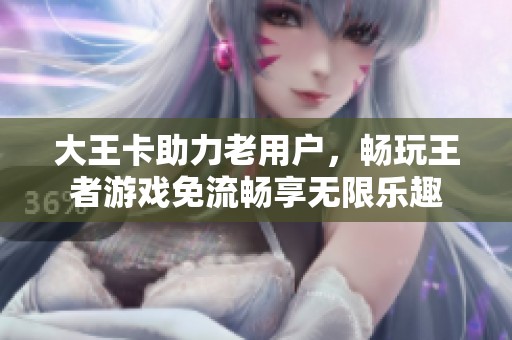 大王卡助力老用户，畅玩王者游戏免流畅享无限乐趣