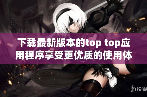 下载最新版本的top top应用程序享受更优质的使用体验
