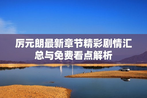 厉元朗最新章节精彩剧情汇总与免费看点解析