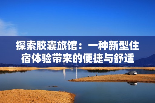 探索胶囊旅馆：一种新型住宿体验带来的便捷与舒适
