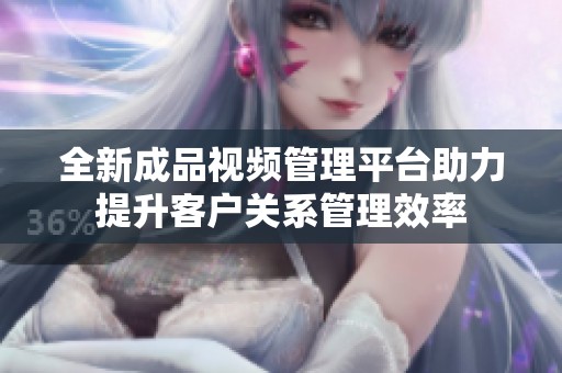全新成品视频管理平台助力提升客户关系管理效率