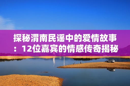 探秘渭南民谣中的爱情故事：12位嘉宾的情感传奇揭秘