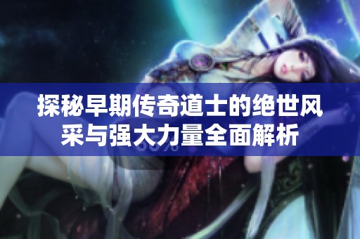 探秘早期传奇道士的绝世风采与强大力量全面解析