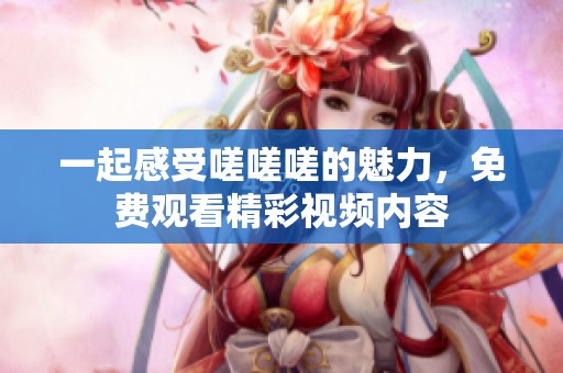 一起感受嗟嗟嗟的魅力，免费观看精彩视频内容