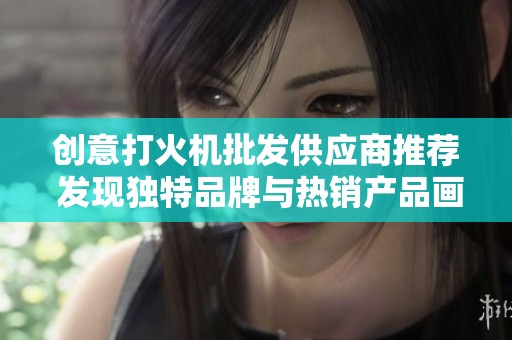 创意打火机批发供应商推荐 发现独特品牌与热销产品画像