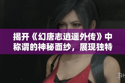 揭开《幻唐志逍遥外传》中称谓的神秘面纱，展现独特魅力与实力之道