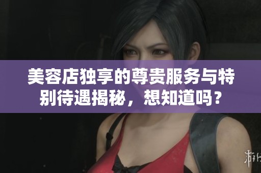 美容店独享的尊贵服务与特别待遇揭秘，想知道吗？