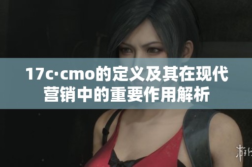 17c·cmo的定义及其在现代营销中的重要作用解析