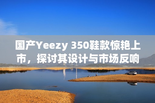 国产Yeezy 350鞋款惊艳上市，探讨其设计与市场反响