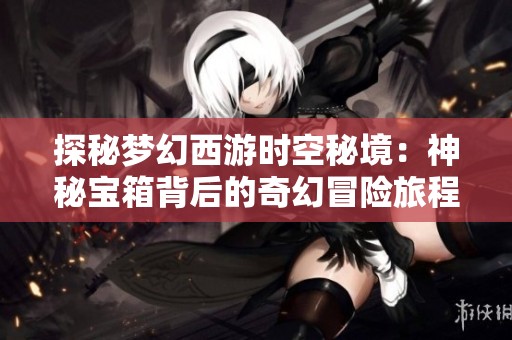 探秘梦幻西游时空秘境：神秘宝箱背后的奇幻冒险旅程