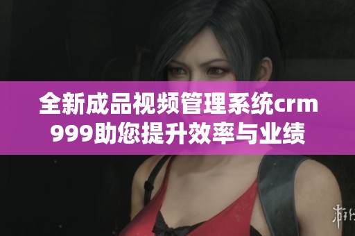全新成品视频管理系统crm999助您提升效率与业绩