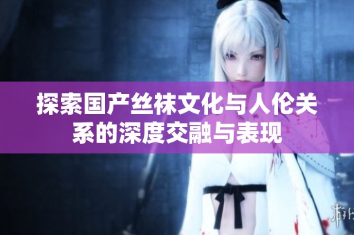 探索国产丝袜文化与人伦关系的深度交融与表现