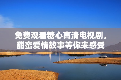 免费观看糖心高清电视剧，甜蜜爱情故事等你来感受