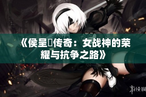 《侯呈玥传奇：女战神的荣耀与抗争之路》