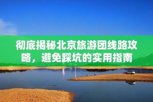 彻底揭秘北京旅游团线路攻略，避免踩坑的实用指南