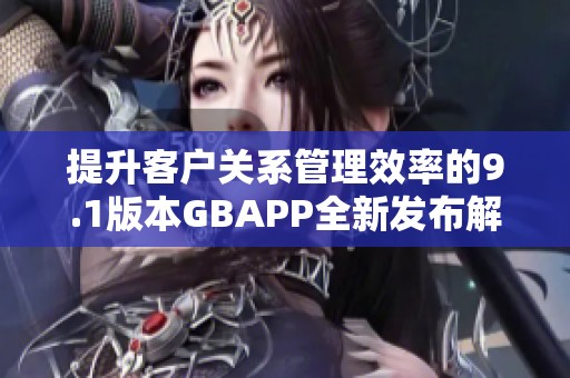 提升客户关系管理效率的9.1版本GBAPP全新发布解析
