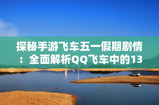 探秘手游飞车五一假期剧情：全面解析QQ飞车中的13大精彩故事